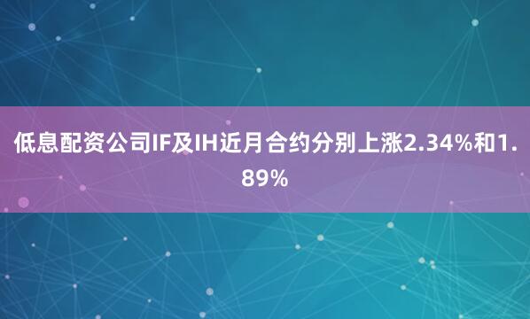 低息配资公司IF及IH近月合约分别上涨2.34%和1.89%