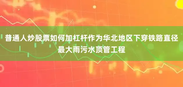 普通人炒股票如何加杠杆作为华北地区下穿铁路直径最大雨污水顶管工程
