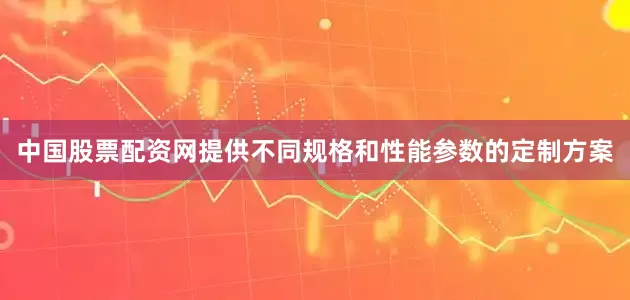 中国股票配资网提供不同规格和性能参数的定制方案