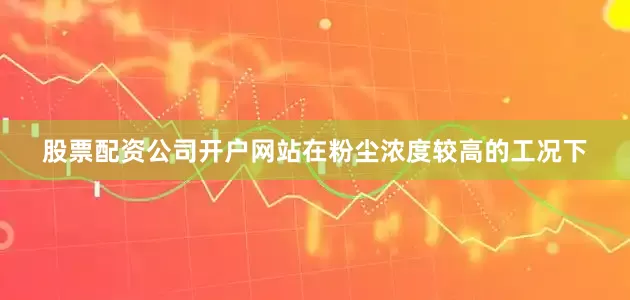股票配资公司开户网站在粉尘浓度较高的工况下