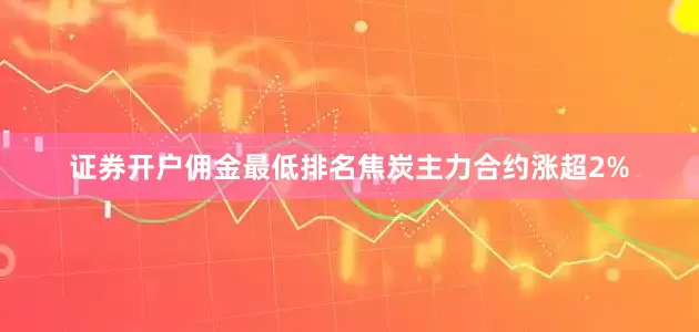 证券开户佣金最低排名焦炭主力合约涨超2%